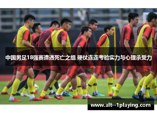 中国男足18强赛遭遇死亡之组 硬仗连连考验实力与心理承受力